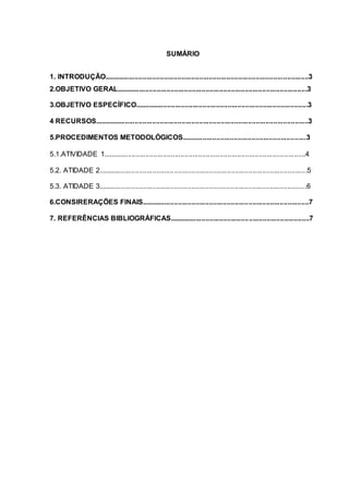 SUMÁRIO
1. INTRODUÇÃO.........................................................................................................3
2.OBJETIVO GERAL..................................................................................................3
3.OBJETIVO ESPECÍFICO.........................................................................................3
4 RECURSOS..............................................................................................................3
5.PROCEDIMENTOS METODOLÓGICOS................................................................3
5.1.ATIVIDADE 1........................................................................................................4
5.2. ATIDADE 2...........................................................................................................5
5.3. ATIDADE 3...........................................................................................................6
6.CONSIRERAÇÕES FINAIS......................................................................................7
7. REFERÊNCIAS BIBLIOGRÁFICAS........................................................................7
 
