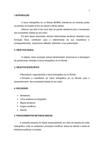 3
1.INTRODUÇÃO
A bacia hidrográfica do rio Muriaé (BHRM), estende-se em diversas partes
do território do Estado do Rio de Janeiro e Minas Gerais.
Sabe-se que está é tida como fator de grande relevância para a manutenção
das sociedades, fixadas ao seu redor.
Em face dessa veracidade, abordar determinadas temáticas inerentes à sua
formação física, contribuem para o entendimento de sua importância e
consequentemente, proporciona reflexões referentes à sua preservação.
2. OBJETIVO GERAL
O objetivo desta produção textual interdisciplinar direciona-se à abordagem
de perspectivas inerentes à bacia hidrográfica do rio Muriaé.
3. OBJETIVO ESPECÍFICO
 Reconhecer espacialmente a bacia hidrográfica do rio Muriaé;
 Perceber a importância da bacia hidrográfica do rio Muriaé, para o
desenvolvimento das sociedades fixadas ao seu redor;
4. RECURSOS
 Nootebook;
 Livros didáticos de Geografia;
 Mapas temáticos;
 Artigos científicos;
 Internet;
5. PROCEDIMENTOS METODOLÓGICOS
A presente pesquisa foi fixada essencialmente, por meio de estudos de cunho
bibliográfico, onde se analisaram produções científicas, textos de internet e visitas as
bibliotecas públicas e privadas.
 
