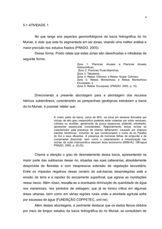 4
5.1 ATIVIDADE 1
No que tange aos aspectos geomorfológicos da bacia hidrográfica do rio
Muriaé, é visto que esta foi segmentada em sei zonas, visando uma melhor análise e
maior precisão nos estudos fixados (PRADO, 2005).
Dessa forma, Prado relata que estas zonas são classificadas e intituladas da
seguinte forma:
Zona 1: Planícies Aluviais e Planícies Aluviais
Hidromórficas;
Zona 2: Planícies Fluvio-Marinhas;
Zona 3: Tabuleiros;
Zona 4: Relevo Colinoso e Relevo Suave Colinoso;
Zona 5: Relevo Montanhoso e Relevo Montanhoso
Escarpado; e
Zona 6: Relevo Escarpado (PRADO, 2005, p. 10)
Direcionando a presente abordagem para a abordagem dos recursos
hídricos subterrâneos, considerando as perspectivas geológicas estruturam a bacia
do rio Muriaé, é possível relatar que:
A maior parte da bacia, cerca de 85%, se situa em terrenos formados por
rochas de alto grau metamórfico podendo estar cobertas por solos residuais,
colúvios ou aluviões, geralmente de pouca espessura, podendo, entretanto,
apresentar espessuras consideráveis. Regionalmente, essas rochas se
caracterizam pela presença de intenso falhamento, causado por diversos
eventos tectônicos, incluindo os que condicionaram o curso do rio Paraíba
do Sul e seus afluentes. A presença de inúmeras falhas de empurrão e de
componente direcional, bem como o cataclamento e milonitização nas
rochas da suíte charnockítica atestam esse tectonismo (DRM-RJ, 1981apud
PRADO, 2005, p. 22-23).
Chama a atenção o grau de desmatamento dessa bacia, apresentando na
maior parte das subbacias desse rio, situadas nas suas cabeceiras, absolutamente
desprovida de florestas e com inexpressiva extensão de vegetação secundária.
Entre os impactos negativos desse cenário de sub-bacias desprotegidas está a
erosão da terra e a rapidez do escoamento superficial, que agrava as inundações
nessa bacia. Além disso, ressalta-se a acentuada diminuição de quantidade de água
nos mananciais, nos períodos de estiagem, que já se tornou crítica em algumas
áreas urbanas, bem como em várias regiões rurais onde a atividade agrícola sofre
por escassez de água (FUNDAÇÃO COPPETEC, onli-ne).
Além destas abordagens, é pertinente destacar que os dados físicos obtidos
por meio de longos estudos da bacia hidrográfica do rio Muriaé, se consolidam de
 