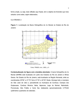 5
forma ampla, ou seja, toda reflexão aqui fixada, tem o objetivo de fomentar que mais
estudos como estes, sejam elaborados.
5.2 ATIDADE 2
Figura 1: Localização da Bacia Hidrográfica do rio Muriaé no Estado do Rio de
Janeiro
Fonte: PRADO, et al., 2005, p. 9
Contextualização da figura com a temática abordada: A bacia hidrográfica do rio
Muriaé (BHRM) está localizada em parte dos Estados do Rio de Janeiro e Minas
Gerais. No Estado do Rio de Janeiro, está localizada na Região Noroeste, entre as
coordenadas 20°84’ e 21°72’ Sul e 41°33’ e 42°25’ Oeste. Abrange todo o município
de São José de Ubá e, parcialmente os municípios de Cambuci, Campos dos
Goytacazes, Cardoso Moreira, Italva, Itaperuna, Lage do Muriaé, Natividade,
Porciúncula, São Fidélis e Varre Sai, totalizando aproximadamente 3.778,94
quilômetros quadrados de extensão.
 