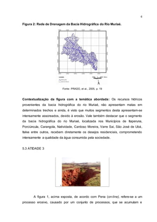 6
Figura 2: Rede de Drenagem da Bacia Hidrográfica do Rio Muriaé.
Fonte: PRADO, et al., 2005, p. 19
Contextualização da figura com a temática abordada: Os recursos hídricos
provenientes da bacia hidrográfica do rio Muriaé, não apresentam matas em
determinados trechos e ainda, é visto que muitos segmentos desta apresentam-se
intensamente assoreados, devido à erosão. Vale também destacar que o segmento
da bacia hidrográfica do rio Muriaé, localizada nos Municípios de Itaperuna,
Porciúncula, Carangola, Natividade, Cardoso Moreira, Varre Sai, São José de Ubá,
Italva entre outros, recebem diretamente os desejos residenciais, comprometendo
intensamente a qualidade da água consumida pela sociedade.
5.3 ATIDADE 3
A figura 1, acima exposta, de acordo com Pena (on-line), refere-se a um
processo erosivo, causado por um conjunto de processos, que se acumulam e
 