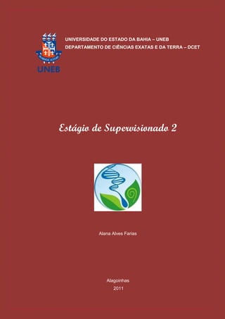 UNIVERSIDADE DO ESTADO DA BAHIA – UNEB
 DEPARTAMENTO DE CIÊNCIAS EXATAS E DA TERRA – DCET




Estágio de Supervisionado 2




             Alana Alves Farias




                Alagoinhas
                   2011
 