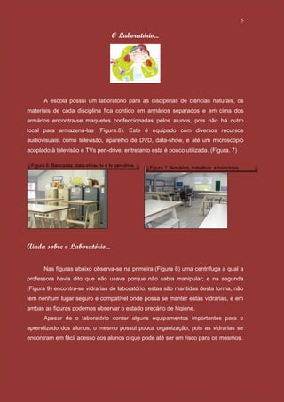 5

                                      O Laboratório...




      A escola possui um laboratório para as disciplinas de ciências naturais, os
materiais de cada disciplina fica contido em armários separados e em cima dos
armários encontra-se maquetes confeccionadas pelos alunos, pois não há outro
local para armazená-las (Figura.6). Este é equipado com diversos recursos
audiovisuais, como televisão, aparelho de DVD, data-show, e até um microscópio
acoplado à televisão e TVs pen-drive, entretanto esta é pouco utilizada. (Figura. 7)

 Figura 6. Bancadas, data-show, tv e tv pen-drive.   Figura 7. Armários, trabalhos e bancadas.




Ainda sobre o Laboratório...

      Nas figuras abaixo observa-se na primeira (Figura 8) uma centrífuga a qual a
professora havia dito que não usava porque não sabia manipular; e na segunda
(Figura 9) encontra-se vidrarias de laboratório, estas são mantidas desta forma, não
tem nenhum lugar seguro e compatível onde possa se manter estas vidrarias, e em
ambas as figuras podemos observar o estado precário de higiene.
      Apesar de o laboratório conter alguns equipamentos importantes para o
aprendizado dos alunos, o mesmo possui pouca organização, pois as vidrarias se
encontram em fácil acesso aos alunos o que pode até ser um risco para os mesmos.
 
