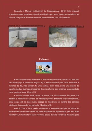 6

       Segundo o Manual Institucional de Biossegurança (2010) todo material
(matérias-primas, vidrarias e utensílios) utilizado pelo aluno deverá ser devolvido ao
local de sua guarda. Para que assim se evite acidentes com tais materiais.



Figura 8. Estufa e pias do laboratório de ciências.      Figura 9. Vidrarias do laboratório de ciências.




                                            O Lazer...




       A escola possui um pátio onde a maioria dos alunos se reúnem no intervalo
para bater-papo e merendar (Figura 10), a escola distribui para cada estudante a
merenda do dia, mas também há uma cantina, além disso, existe uma quadra de
esporte aberta a qual está precisando de uma reforma, pois encontra-se desgastada
como mostra a figura (Figura 11).
       A evasão escolar está dentre os temas que historicamente faz parte dos
debates e reflexões no âmbito da educação pública brasileira e que infelizmente,
ainda ocupa até os dias atuais, espaço de relevância no cenário das políticas
públicas e da educação em particular (Queiroz, s/d).
       Acredito que o lazer pode transformar a educação no que se refere ao
estímulo dos alunos que detém de certa dificuldade no aprendizado, por isso acho
importante um momento de lazer dentro da escola durante o intervalo das aulas para
 