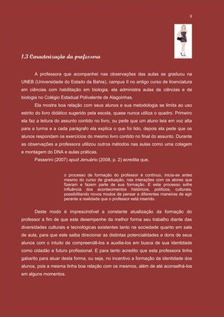 8




1.3 Caracterização da professora

      A professora que acompanhei nas observações das aulas se graduou na
UNEB (Universidade do Estado da Bahia), campus II no antigo curso de licenciatura
em ciências com habilitação em biologia, ela administra aulas de ciências e de
biologia no Colégio Estadual Polivalente de Alagoinhas.
      Ela mostra boa relação com seus alunos e sua metodologia se limita ao uso
estrito do livro didático sugerido pela escola, quase nunca utiliza o quadro. Primeiro
ela faz a leitura do assunto contido no livro, ou pede que um aluno leia em voz alta
para a turma e a cada parágrafo ela explica o que foi lido, depois ela pede que os
alunos respondam os exercícios do mesmo livro contido no final do assunto. Durante
as observações a professora utilizou outros métodos nas aulas como uma colagem
e montagem do DNA e aulas práticas.
      Passerini (2007) apud Jenuário (2008, p. 2) acredita que,


                     o processo de formação do professor é contínuo, inicia-se antes
                     mesmo do curso de graduação, nas interações com os atores que
                     fizeram e fazem parte de sua formação. E este processo sofre
                     influência dos acontecimentos históricos, políticos, culturais,
                     possibilitando novos modos de pensar e diferentes maneiras de agir
                     perante a realidade que o professor está inserido.


      Deste modo é imprescindível a constante atualização da formação do
professor a fim de que este desempenhe da melhor forma seu trabalho diante das
diversidades culturais e tecnológicas existentes tanto na sociedade quanto em sala
de aula, para que este saiba direcionar as distintas potencialidades e dons de seus
alunos com o intuito de compreendê-los e auxilia-los em busca de sua identidade
como cidadão e futuro profissional. E para tanto acredito que esta professora tinha
gabarito para atuar desta forma, ou seja, no incentivo a formação da identidade dos
alunos, pois a mesma tinha boa relação com os mesmos, além de até aconselhá-los
em alguns momentos.
 