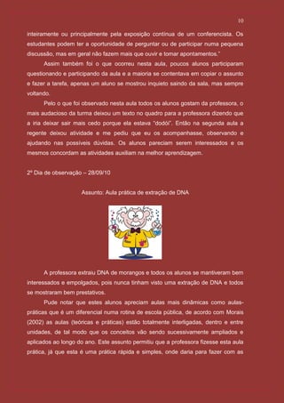 10

inteiramente ou principalmente pela exposição contínua de um conferencista. Os
estudantes podem ter a oportunidade de perguntar ou de participar numa pequena
discussão, mas em geral não fazem mais que ouvir e tomar apontamentos.”
      Assim também foi o que ocorreu nesta aula, poucos alunos participaram
questionando e participando da aula e a maioria se contentava em copiar o assunto
e fazer a tarefa, apenas um aluno se mostrou inquieto saindo da sala, mas sempre
voltando.
      Pelo o que foi observado nesta aula todos os alunos gostam da professora, o
mais audacioso da turma deixou um texto no quadro para a professora dizendo que
a iria deixar sair mais cedo porque ela estava “dodói”. Então na segunda aula a
regente deixou atividade e me pediu que eu os acompanhasse, observando e
ajudando nas possíveis dúvidas. Os alunos pareciam serem interessados e os
mesmos concordam as atividades auxiliam na melhor aprendizagem.


2º Dia de observação – 28/09/10


                    Assunto: Aula prática de extração de DNA




      A professora extraiu DNA de morangos e todos os alunos se mantiveram bem
interessados e empolgados, pois nunca tinham visto uma extração de DNA e todos
se mostraram bem prestativos.
      Pude notar que estes alunos apreciam aulas mais dinâmicas como aulas-
práticas que é um diferencial numa rotina de escola pública, de acordo com Morais
(2002) as aulas (teóricas e práticas) estão totalmente interligadas, dentro e entre
unidades, de tal modo que os conceitos vão sendo sucessivamente ampliados e
aplicados ao longo do ano. Este assunto permitiu que a professora fizesse esta aula
prática, já que esta é uma prática rápida e simples, onde daria para fazer com as
 