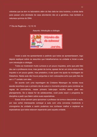 11

vidrarias que se tem no laboratório além do fato dela ter dois horários, e ainda daria
para passar uma atividade de casa abordando não só a genética, mas também a
natureza química do DNA.



1º Dia de Regência – 12.10.10

                              Assunto: Introdução a citologia




      Iniciei a aula me apresentando e pedindo que todos se apresentassem, logo
depois expliquei sobre os assuntos que trabalharíamos na unidade e iniciei a aula
com introdução a citologia.
      Todos se mostraram muito curiosos e um pouco inquietos, acho que pelo fato
deu ser a professora nova, mas gostei da turma, apesar de ter um único aluno muito
inquieto e um pouco gaiato, mas prestativo, é ele quem me ajuda na montagem do
Datashow. Nesta aula não houve perguntas e nem colocações acho que pelo fato de
ser o 1º contato com eles.
      De acordo com uma reportagem de Cristiane Marangon da revista nova
escola reconhece que o primeiro dia de aula é o momento propício para combinar as
regras de convivência, nesse primeiro bate-papo recolha dados para seu
planejamento. Se a classe for de adolescentes, você pode expor o programa da
disciplina e pedir que falem sobre suas expectativas.
      Essas dicas servem para aproximar o professor da turma e descontrair a aula,
por isso achei interessante começar a aula com uma conversa mostrando o
cronograma da unidade e assim pudemos nos conhecer melhor e explanar as
expectativas que todos estavam esperando para aquela unidade.
 