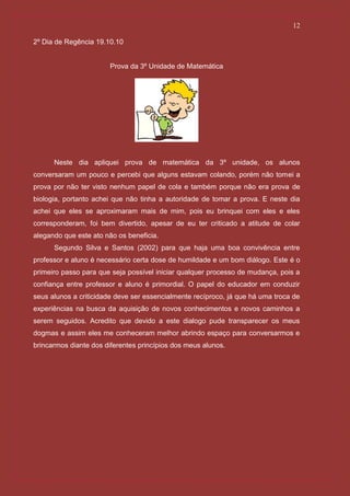 12

2º Dia de Regência 19.10.10


                       Prova da 3º Unidade de Matemática




      Neste dia apliquei prova de matemática da 3º unidade, os alunos
conversaram um pouco e percebi que alguns estavam colando, porém não tomei a
prova por não ter visto nenhum papel de cola e também porque não era prova de
biologia, portanto achei que não tinha a autoridade de tomar a prova. E neste dia
achei que eles se aproximaram mais de mim, pois eu brinquei com eles e eles
corresponderam, foi bem divertido, apesar de eu ter criticado a atitude de colar
alegando que este ato não os beneficia.
      Segundo Silva e Santos (2002) para que haja uma boa convivência entre
professor e aluno é necessário certa dose de humildade e um bom diálogo. Este é o
primeiro passo para que seja possível iniciar qualquer processo de mudança, pois a
confiança entre professor e aluno é primordial. O papel do educador em conduzir
seus alunos a criticidade deve ser essencialmente recíproco, já que há uma troca de
experiências na busca da aquisição de novos conhecimentos e novos caminhos a
serem seguidos. Acredito que devido a este dialogo pude transparecer os meus
dogmas e assim eles me conheceram melhor abrindo espaço para conversarmos e
brincarmos diante dos diferentes princípios dos meus alunos.
 