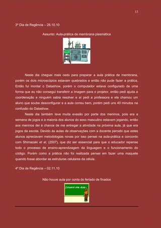 13



3º Dia de Regência – 26.10.10

                  Assunto: Aula-prática de membrana plasmática




      Neste dia cheguei mais cedo para preparar a aula prática de membrana,
porém os dois microscópios estavam quebrados e então não pude fazer a prática.
Então fui montar o Datashow, porém o computador estava configurado de uma
forma que eu não consegui transferir a imagem para o projetor, então pedi ajuda a
coordenação e ninguém sabia resolver e aí pedi a professora e ela chamou um
aluno que soube desconfigurar e a aula correu bem, porém pedi uns 40 minutos na
confusão do Datashow.
      Neste dia também teve muita evasão por parte dos meninos, pois era a
semana de jogos e a maioria dos alunos do sexo masculino estavam jogando, então
aos meninos dei à chance de me entregar a atividade na próxima aula, já que era
jogos da escola. Devido às aulas de observações com a docente percebi que estes
alunos apreciavam metodologias novas por isso pensei na aula-prática e concordo
com Shimazaki et al, (2007), que diz ser essencial para que o educador repense
todo o processo de ensino-aprendizagem da linguagem e o funcionamento do
código. Porém como a prática não foi realizada pensei em fazer uma maquete
quando fosse abordar as estruturas celulares da célula.

4º Dia de Regência – 02.11.10


                  Não houve aula por conta do feriado de finados
 