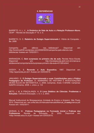21

                                5. REFERÊNCIAS




BARRETO, A. L. V. A Dinâmica da Sala de Aula e a Relação Professor-Aluno.
CEAP – Revista de Educação nº 10. s. d.


BARRETO, S. C. Relatório do Estágio Supervisionado I. Vitória da Conquista –
Ba. 2006


Campanha          pelo     silêncio    nas… bibliotecas?     Disponível         em:
http://londrina2030.wordpress.com/2008/09/05/campanha-pelo-silencio-nas-
bibliotecas/ Acesso em 10/02/2011.


MARANGON, C. Sem surpresas no primeiro dia de aula. Revista Nova Escola.
Disponível            em:               http://revistaescola.abril.com.br/crianca-e-
adolescente/comportamento/surpresas-primeiro-dia-aula-431329.shtml


GODOY, A. S. Revendo a Aula Expositiva.                   1997.    Disponível   em:
<http://aparecida.pro.br/> Acesso em 03/03/2010.


JANUARIO, G. O Estágio Supervisionado e suas Contribuições para a Prática
Pedagógica do Professor. In: SEMINÁRIO DE HISTÓRIA E INVESTIGAÇÕES
DE/EM AULAS DE MATEMÁTICA, 2, 2008, Campinas. Anais: II SHIAM. Campinas:
GdS/FE-Unicamp, 2008. v. único. p. 1-8.


NETO, J. M. & FRACALANZA, H. O Livro Didático de Ciências: Problemas e
Soluções. Ciência & Educação, v. 9, n. 2, 2003.


Manual Institucional de Biossegurança (Unidade de Ensino e Amparo). São Paulo,
2010. Disponível em: ww.unifia.edu.br/manuais/manuais/Manual_biosseguranca.pdf.
Acesso em: 10/02/2011.


MORAIS, A. M. Práticas Pedagógicas na Formação Inicial e Práticas dos
Professores.       Revista      de    Educação,    XI. 2002. Disponível em:
<http://revista.educ.fc.ul.pt/> Acesso em 03/03/2010.
 