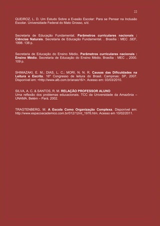 22

QUEIROZ, L. D. Um Estudo Sobre a Evasão Escolar: Para se Pensar na Inclusão
Escolar. Universidade Federal do Mato Grosso, s/d.


Secretaria de Educação Fundamental. Parâmetros curriculares nacionais :
Ciências Naturais. Secretaria de Educação Fundamental. . Brasília : MEC .SEF,
1998. 138 p.


Secretaria de Educação do Ensino Médio. Parâmetros curriculares nacionais :
Ensino Médio. Secretaria de Educação do Ensino Médio. Brasília : MEC ., 2000.
109 p.


SHIMAZAKI, E. M.; DIAS, L. C.; MORI, N. N. R. Causas das Dificuldades na
Leitura e Escrita. 16º Congresso de leitura do Brasil. Campinas: SP, 2007.
Disponível em: <http://www.alb.com.br/anais16/>. Acesso em: 03/03/2010.


SILVA, A. C. & SANTOS, R. M. RELAÇÃO PROFESSOR ALUNO
Uma reflexão dos problemas educacionais. TCC da Universidade da Amazônia –
UNAMA. Belém – Pará. 2002.


TRAGTENBERG, M. A Escola Como Organização Complexa. Disponível em:
http://www.espacoacademico.com.br/012/12mt_1976.htm. Acesso em 10/02/2011.
 