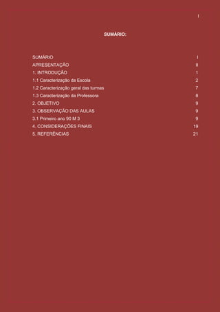 I



                                      SUMÁRIO:




SUMÁRIO                                           I
APRESENTAÇÃO                                     II
1. INTRODUÇÃO                                    1
1.1 Caracterização da Escola                     2
1.2 Caracterização geral das turmas              7
1.3 Caracterização da Professora                 8
2. OBJETIVO                                      9
3. OBSERVAÇÃO DAS AULAS                          9
3.1 Primeiro ano 90 M 3                          9
4. CONSIDERAÇÕES FINAIS                          19
5. REFERÊNCIAS                                   21
 