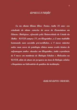 II



                     APRESENTAÇÃO



     Eu me chamo Alana Alves Farias, tenho 25 anos sou
estudante do oitavo semestre do curso de Licenciatura em
Ciências Biológicas, oferecido pela Universidade do Estado da
Bahia - UNEB campus II, em Alagoinhas, a 2 anos trabalho
lecionando num cursinho pré-vestibular, a 8 meses ministro
aulas num curso de patologia clínica numa escola técnica de
enfermagem ambas situadas em Alagoinhas, tenho experiência
de 8 meses em monitoria de Biologia Celular e Molecular na
UNEB, além de atuar em pesquisa na área de biologia celular
e bioquímica no laboratório de genética da instituição.




                                    ALANA ALVES FARIAS.
 