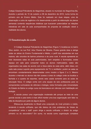 2

Colégio Estadual Polivalente de Alagoinhas, situado no município de Alagoinhas-Ba,
durante o período de 10 de outubro a 06 de dezembro de 2010, numa turma do
primeiro ano do Ensino Médio. Este foi realizado em duas etapas, uma de
observação e outra de regência e foi desenvolvida a partir da elaboração de planos
semanais contendo sequências didáticas que buscaram potencializar as relações
interativas em sala de aula acompanhadas de proposta de avaliação viável a
realidade dos alunos.




1.1 Caracterização da escola

       O Colégio Estadual Polivalente de Alagoinhas (Figura 1) localiza-se no bairro
Silva Jardim, na rua Prof. Artur Pereira de Oliveira. Possui grande área e abriga
todas as séries do Ensino Fundamental e Médio, o perfil dos estudantes em sua
maioria, são oriundos de bairros próximos e da zona rural. A escola apresenta ao
todo dezesseis salas de aula padronizadas, bem arejadas e iluminadas, existe
espaço em sala para comportar todos os alunos matriculados, estes são
organizados nas salas de acordo com a faixa etária de cada série, além disso, em
cada sala possui suporte para equipamento de TV e ventilador, porém as salas se
encontram constantemente desarrumadas como mostra a figura 2 e 3. Mesmo
durante o intervalo os alunos não têm acesso à área do colégio onde se localiza a
fachada e a quadra de esportes, sendo esta usada somente para as aulas de
educação física. O colégio conta com uma equipe de seis professores para os
componentes curriculares de ciências e biologia, todos formados pela Universidade
do Estado da Bahia no antigo curso de licenciatura em ciências com habilitação em
biologia.
       A escola possui uma organização moderada até porque se trata de uma
grande escola e para tanto é mais difícil manter uma boa organização sem falar na
falta de disciplina por parte de alguns alunos.
       Efetuou-se atualmente no Brasil uma conjunção do nível primário e médio,
tendendo à escola unificada, que não deixou de criar problemas de “áreas de
competência” entre o staff: quem dirige a escola unificada, o diretor do antigo
primário ou do secundário? Em suma, na escola como organização complexa
 