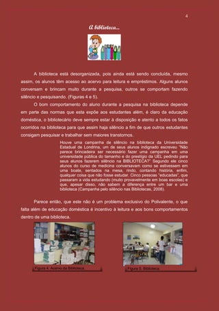 4

                                         A biblioteca...




      A biblioteca está desorganizada, pois ainda está sendo concluída, mesmo
assim, os alunos têm acesso ao acervo para leitura e empréstimos. Alguns alunos
conversam e brincam muito durante a pesquisa, outros se comportam fazendo
silêncio e pesquisando. (Figuras 4 e 5).
      O bom comportamento do aluno durante a pesquisa na biblioteca depende
em parte das normas que esta expõe aos estudantes além, é claro da educação
doméstica, o bibliotecário deve sempre estar à disposição e atento a todos os fatos
ocorridos na biblioteca para que assim haja silêncio a fim de que outros estudantes
consigam pesquisar e trabalhar sem maiores transtornos.
                      Houve uma campanha de silêncio na biblioteca da Universidade
                      Estadual de Londrina, um de seus alunos indignado escreveu “Não
                      parece brincadeira ser necessário fazer uma campanha em uma
                      universidade pública do tamanho e do prestígio da UEL pedindo para
                      seus alunos fazerem silêncio na BIBLIOTECA?” Segundo ele cinco
                      alunos do curso de medicina conversavam como se estivessem em
                      uma boate, sentados na mesa, rindo, contando história, enfim,
                      qualquer coisa que não fosse estudar. Cinco pessoas “educadas”, que
                      passaram a vida estudando (muito provavelmente em boas escolas) e
                      que, apesar disso, não sabem a diferença entre um bar e uma
                      biblioteca (Campanha pelo silêncio nas Bibliotecas, 2008).


      Parece então, que este não é um problema exclusivo do Polivalente, o que
falta além de educação doméstica é incentivo à leitura e aos bons comportamentos
dentro de uma biblioteca.




       Figura 4. Acervo da Biblioteca.                     Figura 5. Biblioteca.
 