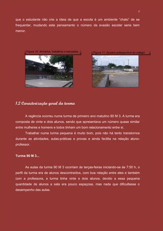 7

que o estudante não crie a ideia de que a escola é um ambiente “chato” de se
frequentar, mudando este pensamento o número da evasão escolar seria bem
menor.




         Figura 10. Armários, trabalhos e bancadas.   Figura 11. Quadra poliesportiva do colégio




1.2 Caracterização geral da turma

      A regência ocorreu numa turma de primeiro ano matutino 90 M 3. A turma era
composta de vinte e dois alunos, sendo que apresentava um número quase similar
entre mulheres e homens e todos tinham um bom relacionamento entre si.
      Trabalhar numa turma pequena é muito bom, pois não há tanto transtornos
durante as atividades, aulas-práticas e provas e ainda facilita na relação aluno-
professor.


Turma 90 M 3...


      As aulas da turma 90 M 3 ocorriam ás terças-feiras iniciando-se ás 7:50 h, o
perfil da turma era de alunos descontraídos, com boa relação entre eles e também
com a professora, a turma tinha vinte e dois alunos, devido a essa pequena
quantidade de alunos a sala era pouco espaçosa, mas nada que dificultasse o
desempenho das aulas.
 
