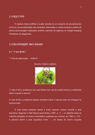 9




2. OBJETIVO

      O objetivo deste portfólio é avaliar através de um conjunto de procedimentos
contínuo, as peculiaridades das situações observadas e vividas durante a prática de
ensino-aprendizagem realizadas durante o período de regência no Colégio Estadual
Polivalente de Alagoinhas.
      .


3. OBSERVAÇÃO DAS AULAS

3.1 - 1º ano 90 M 3


1º Dia de observação – 14/09/10

                             Assunto: Ácidos nucléicos




1º aula (7:50) a professora deu aula teórica com uso do quadro-branco e explicando
passo a passo o assunto.


2º aula (8:40) a professora passou atividade sobre o assunto para ser entregue na
próxima aula.


      A sala estava bastante atenta e todos estavam quietos durante a aula
expositiva. Segundo o Hale Report apud Godoy, (1997. p. 1). – um relatório sobre os
métodos utilizados no ensino universitário, publicado em Londres, em 1964, p. 170 –
é possível definir a aula expositiva como: “... um tempo de ensino ocupado
 