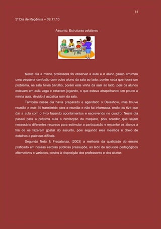 14

5º Dia de Regência – 09.11.10


                                Assunto: Estruturas celulares




      Neste dia a minha professora foi observar a aula e o aluno gaiato arrumou
uma pequena confusão com outro aluno da sala ao lado, porém nada que fosse um
problema, na sala havia barulho, porém este vinha da sala ao lado, pois os alunos
estavam em aula vaga e estavam jogando, o que estava atrapalhando um pouco a
minha aula, devido à acústica ruim da sala.
      Também nesse dia havia preparado e agendado o Datashow, mas houve
reunião e este foi transferido para a reunião e não fui informada, então eu tive que
dar a aula com o livro fazendo apontamentos e escrevendo no quadro. Neste dia
passei para a próxima aula a confecção da maquete, pois acredito que sejam
necessário diferentes recursos para estimular a participação e encantar os alunos a
fim de os fazerem gostar do assunto, pois segundo eles mesmos é cheio de
detalhes e palavras difíceis.
      Segundo Neto & Fracalanza, (2003) a melhoria da qualidade do ensino
praticado em nossas escolas públicas pressupõe, ao lado de recursos pedagógicos
alternativos e variados, postos à disposição dos professores e dos alunos
 