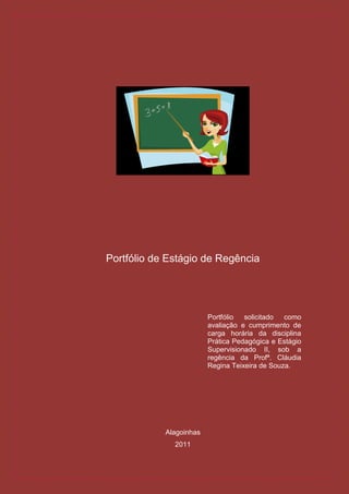 Portfólio de Estágio de Regência




                         Portfólio  solicitado  como
                         avaliação e cumprimento de
                         carga horária da disciplina
                         Prática Pedagógica e Estágio
                         Supervisionado II, sob a
                         regência da Profª. Cláudia
                         Regina Teixeira de Souza.




            Alagoinhas
              2011
 