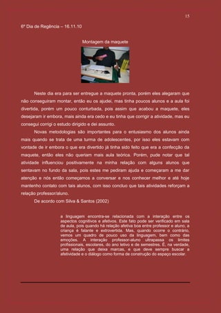15

6º Dia de Regência – 16.11.10


                                Montagem da maquete




      Neste dia era para ser entregue a maquete pronta, porém eles alegaram que
não conseguiram montar, então eu os ajudei, mas tinha poucos alunos e a aula foi
divertida, porém um pouco conturbada, pois assim que acabou a maquete, eles
desejaram ir embora, mais ainda era cedo e eu tinha que corrigir a atividade, mas eu
consegui corrigi o estudo dirigido e dei assunto.
      Novas metodologias são importantes para o entusiasmo dos alunos ainda
mais quando se trata de uma turma de adolescentes, por isso eles estavam com
vontade de ir embora o que era divertido já tinha sido feito que era a confecção da
maquete, então eles não queriam mais aula teórica. Porém, pude notar que tal
atividade influenciou positivamente na minha relação com alguns alunos que
sentavam no fundo da sala, pois estes me pediram ajuda e começaram a me dar
atenção e nós então começamos a conversar e nos conhecer melhor e até hoje
mantenho contato com tais alunos, com isso concluo que tais atividades reforçam a
relação professor/aluno.
      De acordo com Silva & Santos (2002)


                    a linguagem encontra-se relacionada com a interação entre os
                    aspectos cognitivos e afetivos. Este fato pode ser verificado em sala
                    de aula, pois quando há relação afetiva boa entre professor e aluno, a
                    criança é falante e extrovertida. Mas, quando ocorre o contrário,
                    vemos um quadro de pouco uso da linguagem, bem como das
                    emoções. A interação professor-aluno ultrapassa os limites
                    profissionais, escolares, do ano letivo e de semestres. É, na verdade,
                    uma relação que deixa marcas, e que deve sempre buscar a
                    afetividade e o diálogo como forma de construção do espaço escolar.
 