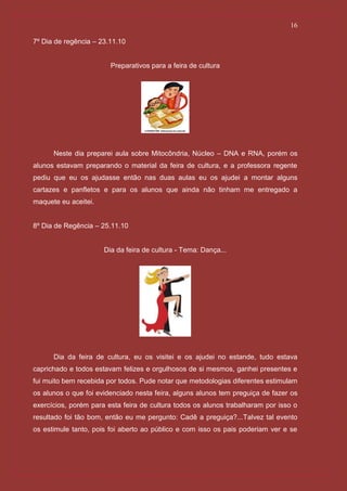 16

7º Dia de regência – 23.11.10


                        Preparativos para a feira de cultura




      Neste dia preparei aula sobre Mitocôndria, Núcleo – DNA e RNA, porém os
alunos estavam preparando o material da feira de cultura, e a professora regente
pediu que eu os ajudasse então nas duas aulas eu os ajudei a montar alguns
cartazes e panfletos e para os alunos que ainda não tinham me entregado a
maquete eu aceitei.


8º Dia de Regência – 25.11.10


                      Dia da feira de cultura - Tema: Dança...




      Dia da feira de cultura, eu os visitei e os ajudei no estande, tudo estava
caprichado e todos estavam felizes e orgulhosos de si mesmos, ganhei presentes e
fui muito bem recebida por todos. Pude notar que metodologias diferentes estimulam
os alunos o que foi evidenciado nesta feira, alguns alunos tem preguiça de fazer os
exercícios, porém para esta feira de cultura todos os alunos trabalharam por isso o
resultado foi tão bom, então eu me pergunto: Cadê a preguiça?...Talvez tal evento
os estimule tanto, pois foi aberto ao público e com isso os pais poderiam ver e se
 