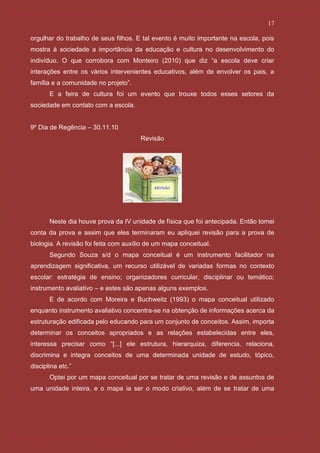 17

orgulhar do trabalho de seus filhos. E tal evento é muito importante na escola, pois
mostra à sociedade a importância da educação e cultura no desenvolvimento do
indivíduo. O que corrobora com Monteiro (2010) que diz “a escola deve criar
interações entre os vários intervenientes educativos, além de envolver os pais, a
família e a comunidade no projeto”.
       E a feira de cultura foi um evento que trouxe todos esses setores da
sociedade em contato com a escola.


9º Dia de Regência – 30.11.10
                                       Revisão




       Neste dia houve prova da IV unidade de física que foi antecipada. Então tomei
conta da prova e assim que eles terminaram eu apliquei revisão para a prova de
biologia. A revisão foi feita com auxílio de um mapa conceitual.
       Segundo Souza s/d o mapa conceitual é um instrumento facilitador na
aprendizagem significativa, um recurso utilizável de variadas formas no contexto
escolar: estratégia de ensino; organizadores curricular, disciplinar ou temático;
instrumento avaliativo – e estes são apenas alguns exemplos.
       E de acordo com Moreira e Buchweitz (1993) o mapa conceitual utilizado
enquanto instrumento avaliativo concentra-se na obtenção de informações acerca da
estruturação edificada pelo educando para um conjunto de conceitos. Assim, importa
determinar os conceitos apropriados e as relações estabelecidas entre eles,
interessa precisar como “[...] ele estrutura, hierarquiza, diferencia, relaciona,
discrimina e integra conceitos de uma determinada unidade de estudo, tópico,
disciplina etc.”
       Optei por um mapa conceitual por se tratar de uma revisão e de assuntos de
uma unidade inteira, e o mapa ia ser o modo criativo, além de se tratar de uma
 