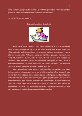 18

forma avaliativa, porque pude visualizar quem tinha aprendido e estava estudando e
quem não estava estudando e tinha dificuldade nos assuntos.


10º Dia de Regência – 06.12.10


                         Prova da IV unidade de biologia




      Neste dia eu tomei conta da prova da IV unidade de biologia e como era o
último encontro me despedi da turma até fui convidada para a festa deles, mas
infelizmente não pude ir, esta turma me proporcionou boas experiências e sento
falta das nossas aulas. Professor e aluno são indivíduos que estão no mundo, não
como individualidades à parte, estabelecendo relações unívocas com a escola e a
sociedade. São indivíduos ativos em constantes interações, ou seja, dando e
recebendo influências de outros indivíduos, da Escola, da família, dos meios de
comunicação e da sociedade em geral. (BARRETO, s.d.).
      A minha relação com esta turma foi muito amigável e prazerosa, com trocas
de informações, brincadeiras , conversas e até conselhos, afinal estava ali para
orientar de melhor modo os alunos e assim obter a confiança deles, não acho justo o
professor tratar os alunos como indivíduos á parte, (sujeito/objeto) os quais lhes
devem obediência, pelo contrário acredito que o professor está ali como ser humano
capaz de formar opiniões e acalentar conflitos e para isso ele precisa ter
sensibilidade para lidar com as diversas situações que ocorrem em sala de aula,
claro que sempre respeitando as suas respectivas posições.
 