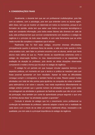 19

4. CONSIDERAÇÕES FINAIS


      Atualmente, o docente tem que ser um profissional multidisciplinar, pois lida
com os saberes, com a psicologia, pois tem que entender como os alunos agem,
além disso, tem que se mostrar um diplomata em todos os momentos, porque é um
formador de opinião, ainda tem que saber usar todos os recursos tecnológicos e
estar em constante informação, pois todos esses fatores são diversos em sala de
aula, este profissional tem que conviver constantemente com desafios e o estágio de
regência é o princípio de todo esse desafio, é com esta ferramenta que se entra
neste mundo tão complexo e majestoso que é educar.
      Realmente não foi fácil esse estágio, encontrei diversas dificuldades,
principalmente quanto à estrutura física da escola, a sala era muito quente e tinha
uma acústica ruim, sem falar no primeiro encontro com os alunos, sendo que havia
alunos mais velhos do que eu. Porém devido as experiências anteriores como o
estágio de observação facilitou no meu desenvolvimento e na capacidade de
avaliação da atuação do professor, pois devido as várias situações observadas
compreendi e moldei a forma que iria atuar no estágio de regência.
      O estágio foi um período em que busquei vincular aspectos teóricos com
aspectos práticos, um momento em que a teoria e a prática se mesclam para que
fosse possível apresentar um bom resultado. Apesar de todas as dificuldades
consegui cumprir o cronograma, e também fechar as notas. Resolvi passar muitas
atividades com total de três pontos para ajudá-los na conquista de notas e também
para estimulá-los a ler sobre o assunto, mas nesta experiência diferentemente do
estágio anterior percebi que o grande número de atividades os ajudou, pois estes
me entregavam as atividades e gostavam de fazê-las acredito que não só por conta
da pontuação, mas também por conta do aprendizado porque segundo o que uma
de minhas alunas disse “as atividades ajudam a aprender”.
      Contudo é através do estágio que há o crescimento como profissional na
confecção da identidade do professor, sabendo adaptar a teoria com a realidade de
cada aluno com o intuito de se obter um ensino realmente eficaz, necessário e de
qualidade, pra mim esta é a principal importância do estágio de regência.
 