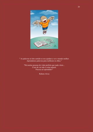 20




" As palavras só têm sentido se nos ajudam a ver o mundo melhor.
          Aprendemos palavras para melhorar os olhos."

     "Há muitas pessoas de visão perfeita que nada vêem...
               O ato de ver não é coisa natural.
                   Precisa ser aprendido!"

                         Rubem Alves
 