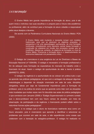 1

INTRODUÇÃO


         O Ensino Médio tem grande importância na formação do aluno, pois é ele
quem inicia o indivíduo nas suas escolhas e o prepara para a futura vida acadêmica
ou profissional, além de contribuir para a formação do aluno cidadão e responsável
pelos seus desejos e deveres.
         De acordo com os Parâmetros Curriculares Nacionais do Ensino Médio- PCN
(2000)
                     O Ensino Médio está mudando e necessita romper com modelos
                     tradicionais, para que se alcancem os objetivos propostos. A
                     perspectiva é de uma aprendizagem permanente, de uma formação
                     continuada, considerando como elemento central dessa formação a
                     construção da cidadania em função dos processos sociais que se
                     modificam. Alteram-se, portanto, os objetivos de formação no nível do
                     Ensino Médio. Prioriza-se a formação ética e o desenvolvimento da
                     autonomia intelectual e do pensamento crítico.

         O Estágio de Licenciatura é uma exigência da Lei de Diretrizes e Bases da
Educação Nacional (nº 9394/96). O estágio é necessário à formação profissional a
fim de adequar essa formação às expectativas do mercado de trabalho onde o
licenciado irá atuar. Assim o estágio dá oportunidade de aliar a teoria à prática
(BARRETO, 2006).
         O estágio de regência é a oportunidade de se colocar em prática tudo o que
se aprende nas práticas pedagógicas, só que com a vantagem de adequar algumas
metodologias a depender da situação vivenciada em sala de aula, disciplina
obrigatória, talvez por seja de fundamental importância para a formação do
professor, pois é na prática do ensino que se aprende como lidar com as situações
mais inusitadas que muitas vezes nem foi discutida nas aulas de prática pedagógica
o que corrobora com Januario (2008) o “Estágio Supervisionado é o primeiro contato
que o aluno-professor tem com seu futuro campo de atuação, por meio da
observação, da participação e da regência, o licenciando poderá refletir sobre e
vislumbrar futuras ações pedagógicas”.
         Assim, é no estágio que o aluno de licenciatura realmente atua como um
futuro educador, pois é vivenciando que aprende a identificar e solucionar os
problemas que ocorrem em sala de aula, e são experiências como essas que
colaboram com a transição do estagiário-professor. O estágio foi realizado no
 