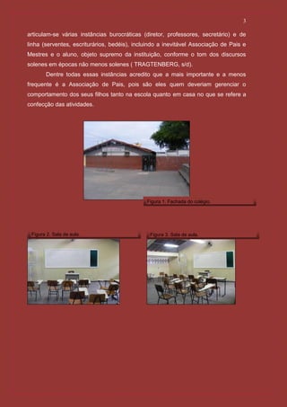 3

articulam-se várias instâncias burocráticas (diretor, professores, secretário) e de
linha (serventes, escriturários, bedéis), incluindo a inevitável Associação de Pais e
Mestres e o aluno, objeto supremo da instituição, conforme o tom dos discursos
solenes em épocas não menos solenes ( TRAGTENBERG, s/d).
       Dentre todas essas instâncias acredito que a mais importante e a menos
frequente é a Associação de Pais, pois são eles quem deveriam gerenciar o
comportamento dos seus filhos tanto na escola quanto em casa no que se refere a
confecção das atividades.




                                              Figura 1. Fachada do colégio.




 Figura 2. Sala de aula.                       Figura 3. Sala de aula.
 