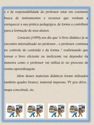 e é de responsabilidade do professor estar em constante
busca de instrumentos e recursos que venham a
enriquecer a sua prática pedagógica, de forma a contribuir
para a formação de seus alunos.

         Coracini (1999) nos diz que "o livro didático já se
encontra internalizado no professor... o professor continua
no controle do conteúdo e da forma..." reafirmando que
tornar o livro eficiente ou ineficiente vai depender da
maneira como o professor vai utilizá-lo no processo de
ensino aprendizagem.

        Além desses materiais didáticos foram utilizados
também quadro branco, material impresso, TV pen drive ,

mapa conceitual, etc.
 