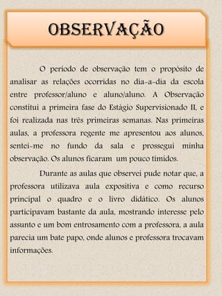 Observação

        O período de observação tem o propósito de
analisar as relações ocorridas no dia-a-dia da escola
entre professor/aluno e aluno/aluno. A Observação
constitui a primeira fase do Estágio Supervisionado II, e
foi realizada nas três primeiras semanas. Nas primeiras
aulas, a professora regente me apresentou aos alunos,
sentei-me no fundo da sala e prossegui minha
observação. Os alunos ficaram um pouco tímidos.
        Durante as aulas que observei pude notar que, a
professora utilizava aula expositiva e como recurso
principal o quadro e o livro didático. Os alunos
participavam bastante da aula, mostrando interesse pelo
assunto e um bom entrosamento com a professora, a aula
parecia um bate papo, onde alunos e professora trocavam
informações.
 
