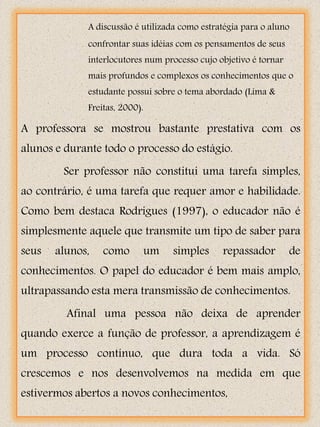 A discussão é utilizada como estratégia para o aluno
             confrontar suas idéias com os pensamentos de seus
             interlocutores num processo cujo objetivo é tornar
             mais profundos e complexos os conhecimentos que o
             estudante possui sobre o tema abordado (Lima &
             Freitas, 2000).

A professora se mostrou bastante prestativa com os
alunos e durante todo o processo do estágio.
        Ser professor não constitui uma tarefa simples,
ao contrário, é uma tarefa que requer amor e habilidade.
Como bem destaca Rodrigues (1997), o educador não é
simplesmente aquele que transmite um tipo de saber para
seus   alunos,   como          um   simples    repassador         de
conhecimentos. O papel do educador é bem mais amplo,
ultrapassando esta mera transmissão de conhecimentos.
         Afinal uma pessoa não deixa de aprender
quando exerce a função de professor, a aprendizagem é
um processo contínuo, que dura toda a vida. Só
crescemos e nos desenvolvemos na medida em que
estivermos abertos a novos conhecimentos,
 