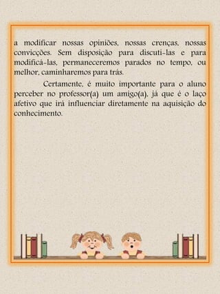 a modificar nossas opiniões, nossas crenças, nossas
convicções. Sem disposição para discuti-las e para
modificá-las, permaneceremos parados no tempo, ou
melhor, caminharemos para trás.
         Certamente, é muito importante para o aluno
perceber no professor(a) um amigo(a), já que é o laço
afetivo que irá influenciar diretamente na aquisição do
conhecimento.
 