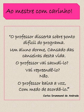 Ao mestre com carinho!


“O professor disserta sobre ponto
       difícil do programa.
 Um aluno dorme, Cansado das
      canseiras desta vida.
   O professor vai sacudí-lo?
        Vai repreendê-lo?
                Não.
    O professor baixa a voz,
     Com medo de acordá-lo.”
                 Carlos Drummond de Andrade
 