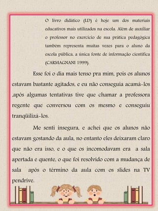 O livro didático (LD) é hoje um dos materiais
              educativos mais utilizados na escola. Além de auxiliar
              o professor no exercício de sua prática pedagógica
              também representa muitas vezes para o aluno da
              escola pública, a única fonte de informação científica
              (CARMAGNANI 1999).

         Esse foi o dia mais tenso pra mim, pois os alunos
estavam bastante agitados, e eu não conseguia acamá-los
,após algumas tentativas tive que chamar a professora
regente que conversou com os mesmo e conseguiu
tranqüilizá-los.

         Me senti insegura, e achei que os alunos não
estavam gostando da aula, no entanto eles deixaram claro
que não era isso, e o que os incomodavam era a sala
apertada e quente, o que foi resolvido com a mudança de
sala   após o término da aula com os slides na TV
pendrive.
 