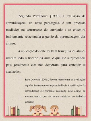 Segundo Perrenoud (1999), a avaliação da

aprendizagem, no novo paradigma, é um processo

mediador na construção do currículo e se encontra

intimamente relacionada à gestão da aprendizagem dos

alunos.

          A aplicação do teste foi bem tranqüila, os alunos

usaram todo o horário da aula, o que me surpreendeu,

pois geralmente eles não demoram para concluir as

avaliações.

               Para Oliveira (2003), devem representar as avaliações

               aqueles instrumentos imprescindíveis à verificação do

               aprendizado efetivamente realizado pelo aluno, ao

               mesmo tempo que forneçam subsídios ao trabalho

               docente,
 
