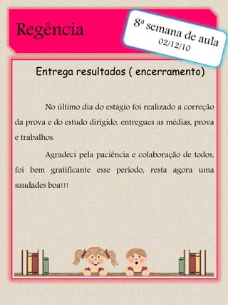Regência

      Entrega resultados ( encerramento)


         No último dia do estágio foi realizado a correção
da prova e do estudo dirigido, entregues as médias, prova
e trabalhos.

         Agradeci pela paciência e colaboração de todos,
foi bem gratificante esse período, resta agora uma
saudades boa!!!
 