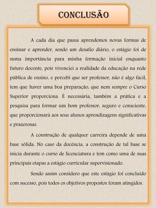 Conclusão

         A cada dia que passa aprendemos novas formas de
ensinar e aprender, sendo um desafio diário, o estágio foi de
suma importância para minha formação inicial enquanto
futuro docente, pois vivenciei a realidade da educação na rede
pública de ensino, e percebi que ser professor, não é algo fácil,
tem que haver uma boa preparação, que nem sempre o Curso
Superior proporciona. É necessária, também a prática e a
pesquisa para formar um bom professor, seguro e consciente,
que proporcionará aos seus alunos aprendizagens significativas
e prazerosas.

         A construção de qualquer carreira depende de uma
base sólida. No caso da docência, a construção de tal base se
inicia durante o curso de licenciatura e tem como uma de suas
principais etapas a estágio curricular supervisionado.

         Sendo assim considero que este estágio foi concluído
com sucesso, pois todos os objetivos propostos foram atingidos.
 