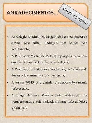Agradecimentos...



• Ao Colégio Estadual Dr. Magalhães Neto na pessoa do
   diretor José Nilton Rodrigues dos Santos pelo
   acolhimento;

• A Professora Michelini Melo Campos pela paciência,
   confiança e ajuda durante todo o estágio;

• A Professora orientadora Cláudia Regina Teixeira de
   Souza pelos ensinamentos e paciência;

• A turma 90M3 pelo carinho e colaboração durante
   todo estágio;

• A amiga Deiseane Meireles pela colaboração nos
   planejamentos e pela amizade durante todo estágio e
   graduação.
 
