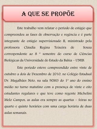 A que se propõe

        Este trabalho vem relatar o período de estágio que
compreendeu as fases de observação e regência e é parte
integrante do estágio supervisionado II, ministrado pela
professora   Cláudia   Regina   Teixeira   de       Souza
correspondente ao 8 º semestre do curso de Ciências
Biológicas da Universidade do Estado da Bahia – UNEB.

        Este período esteve compreendido entre vinte de
outubro a dois de Dezembro de 2010, no Colégio Estadual
Dr. Magalhães Neto, na sala 90M3 do 1º ano do ensino
médio no turno matutino com a presença de vinte e oito
estudantes regulares e que teve como regente Michelini
Melo Campos, as aulas era sempre as quartas – feiras no
quarto e quinto horários com uma carga horária de duas
aulas semanais.
 