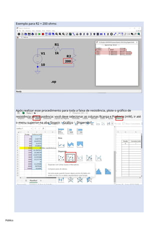 Público
Exemplo para R2 = 200 ohms:
Após realizar esse procedimento para toda a faixa de resistência, plote o gráfico de
resistência versus potência: você deve selecionar as colunas Rcarga e Potência (mW), ir até
o menu superior na aba “InserirGráfico Dispersão”
 