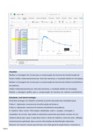 Público
Checklist
Realizar a montagem do circuito para a comprovação do teorema da transformação de
fontes; Validar matematicamente por meio dos teoremas, o resultado obtido em simulação;
Realizar a montagem do circuito para a comprovação do teorema da máxima transferência
de potência;
Validar matematicamente por meio dos teoremas, o resultado obtido em simulação;
Realizar a plotagem gráfica para a comprovação do teorema da máxima transferência
de potência.
Estudante, você deverá entregar:
Você deve entregar um relatório contendo os prints discussão dos resultados para:
Prática 1: Aplicando o teorema da transformação de fontes e;
Prática 2: Aplicando o teorema da máxima transferência de potência.
O relatório deve conter informações detalhadas sobre o projeto, simulação e
resultados do circuito. Aqui estão os elementos essenciais que devem constar em um
relatório desse tipo: Capa: A capa deve incluir o título do relatório, nome do autor, afiliação
institucional (se aplicável), data e outras informações de identificação relevantes.
Resumo: Um resumo conciso que fornece uma visão geral do experimento, incluindo os
principais objetivos, resultados e conclusões. Deve ser uma breve síntese do relatório.
 