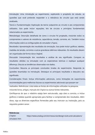 Público
Introdução: Uma introdução ao experimento, explicando o propósito do estudo, as
questões que você pretende responder e a relevância do circuito que está sendo
analisado.
Teoria e Fundamentação: Explicação da teoria subjacente ao circuito e aos componentes
utilizados. Isso pode incluir equações, leis de circuito e princípios fundamentais
relacionados ao experimento.
Metodologia: Descrição detalhada de como o circuito foi projetado, incluindo todos os
componentes e valores de resistência, capacitância, tensão, corrente, etc. Também inclua
informações sobre as configurações do simulador LTspice.
Resultados: Apresentação dos resultados da simulação. Isso pode incluir gráficos, tabelas,
medidas de tensão, corrente e outras grandezas elétricas relevantes. Os resultados devem
ser organizados de forma clara e legível.
Discussão: Interpretação dos resultados e análise de seu significado. Compare os
resultados obtidos na simulação com as expectativas teóricas e explique qualquer
diferença. Discuta as tendências observadas nos dados.
Conclusões: Resuma as principais conclusões tiradas do experimento. Responda às
questões levantadas na introdução. Destaque os principais resultados e descubra seu
significado.
Considerações Finais: Inclua informações adicionais, como limitações do experimento,
recomendações para melhorias futuras ou experimentos adicionais que possam ser
realizados. Referências: Liste todas as fontes de informações utilizadas na pesquisa,
incluindo livros, artigos, manuais do LTspice ou outras fontes relevantes.
Certifique-se de que o relatório esteja bem estruturado, seja claro e conciso, e inclua
gráficos e tabelas quando apropriado para facilitar a compreensão dos resultados. Além
disso, siga as diretrizes específicas fornecidas pelo seu instrutor ou instituição, pois os
requisitos podem variar.
https://www.analog.com/en/resources/design-tools-and-calculators/
ltspice-
Referências
LTspice:
simulator.htm
l .
 