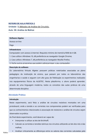 Software Algetec
Acesso on-line
Pago
Descrição do software
Os Laboratórios Virtuais Algetec possuem práticas roteirizadas associadas ao plano
pedagógico da instituição de ensino, que passam por todos os laboratórios das
engenharias e saúde e seguem com alto grau de fidelização os experimentos realizados
nos equipamentos físicos da ALGETEC. Nesta plataforma, o aluno poderá aprender,
através de uma linguagem moderna, todos os conceitos das aulas práticas de uma
determinada disciplina
Público
ROTEIRO DE AULA PRÁTICA 2
Unidade: 2: Métodos de Análise de Circuitos.
Aula: 06: Análise de Malhas
Atividade Prática
Infraestrutura
Computador com acesso à internet. Requisito mínimo de memória RAM de 4 GB.
1. Caso utilize o Windows 10, dê preferência ao navegador Google Chrome;
2. Caso utilize o Windows 7, dê preferência ao navegador Mozilla Firefox;
3. Feche outros programas que podem sobrecarregar o seu computador.
Introdução
Neste experimento, será feita a análise de circuitos resistivos montados em uma
protoboard, onde a tensão e as correntes nos componentes podem ser verificadas para
que os conhecimentos relacionados à associação de resistores e análise de circuitos sejam
observados na prática.
Ao final deste experimento, você deverá ser capaz de:
 Interpretar e utilizar as leis de Kirchhoff;
 Calcular as correntes e tensões teóricas nos circuitos utilizando as leis dos nós e das
malhas;
 Analisar criticamente as diferenças entre os valores das correntes calculadas pela
aplicação das leis de Kirchhoff e os valores obtidos experimentalmente.
 