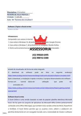 Público
Software LTspice e Excel on-line
Acesso on-line
Livre
ROTEIRO DE AULA PRÁTICA 1
Unidade:
Aula: 04: Teorema de circuitos II
Descrição dos softwares
Software LTspice
LTspice é um software simulador SPICE poderoso, rápido e gratuito, captura esquemática
e visualizador de forma de onda com melhorias e modelos para melhorar a simulação de
circuitos analógicos. Sua interface de captura esquemática gráfica permite sondar
esquemas e produzir resultados de simulação, que podem ser explorados ainda mais
através do visualizador de forma de onda integrado.
O download do software pode ser feito no seguinte endereço:
https://www.analog.com/en/resources/design-tools-and-calculators/ltspice-simulator.html
Após o download, a instalação é rápida e intuitiva. A própria desenvolvedora do software
fornece um tutorial básico de utilização que pode ser
acessados em:
https://www.analog.com/en/resources/media-center/videos/series/ltspice-getting-started-
tutorial.html
Software Excel on-line
O Excel Online é uma versão baseada na web da popular planilha eletrônica Microsoft
Excel. Ele faz parte do conjunto de aplicativos do Microsoft Office Online (anteriormente
conhecido como Office Web Apps), que também inclui versões online do Word, PowerPoint
e OneNote. O Excel Online permite que os usuários criem, editem e colaborem em
planilhas diretamente em um navegador da web, sem a necessidade de instalar o software
Disciplina: Circuitos
Elétricos
1: Leis de
Circuitos.
Infraestrutura
Computador com acesso à internet.
1. Caso utilize o Windows 10, dê preferência ao navegador Google Chrome;
2. Caso utilize o Windows 7, dê preferência ao navegador Mozilla Firefox;
3. Feche outros programas que podem sobrecarregar o seu computador.
 