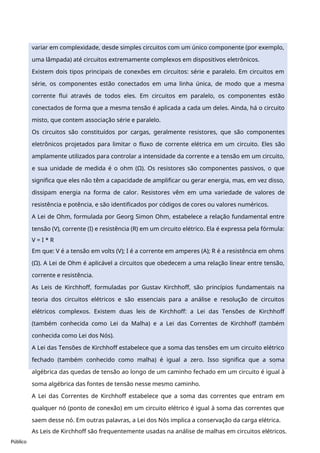 Público
variar em complexidade, desde simples circuitos com um único componente (por exemplo,
uma lâmpada) até circuitos extremamente complexos em dispositivos eletrônicos.
Existem dois tipos principais de conexões em circuitos: série e paralelo. Em circuitos em
série, os componentes estão conectados em uma linha única, de modo que a mesma
corrente flui através de todos eles. Em circuitos em paralelo, os componentes estão
conectados de forma que a mesma tensão é aplicada a cada um deles. Ainda, há o circuito
misto, que contem associação série e paralelo.
Os circuitos são constituídos por cargas, geralmente resistores, que são componentes
eletrônicos projetados para limitar o fluxo de corrente elétrica em um circuito. Eles são
amplamente utilizados para controlar a intensidade da corrente e a tensão em um circuito,
e sua unidade de medida é o ohm (Ω). Os resistores são componentes passivos, o que
significa que eles não têm a capacidade de amplificar ou gerar energia, mas, em vez disso,
dissipam energia na forma de calor. Resistores vêm em uma variedade de valores de
resistência e potência, e são identificados por códigos de cores ou valores numéricos.
A Lei de Ohm, formulada por Georg Simon Ohm, estabelece a relação fundamental entre
tensão (V), corrente (I) e resistência (R) em um circuito elétrico. Ela é expressa pela fórmula:
V = I * R
Em que: V é a tensão em volts (V); I é a corrente em amperes (A); R é a resistência em ohms
(Ω). A Lei de Ohm é aplicável a circuitos que obedecem a uma relação linear entre tensão,
corrente e resistência.
As Leis de Kirchhoff, formuladas por Gustav Kirchhoff, são princípios fundamentais na
teoria dos circuitos elétricos e são essenciais para a análise e resolução de circuitos
elétricos complexos. Existem duas leis de Kirchhoff: a Lei das Tensões de Kirchhoff
(também conhecida como Lei da Malha) e a Lei das Correntes de Kirchhoff (também
conhecida como Lei dos Nós).
A Lei das Tensões de Kirchhoff estabelece que a soma das tensões em um circuito elétrico
fechado (também conhecido como malha) é igual a zero. Isso significa que a soma
algébrica das quedas de tensão ao longo de um caminho fechado em um circuito é igual à
soma algébrica das fontes de tensão nesse mesmo caminho.
A Lei das Correntes de Kirchhoff estabelece que a soma das correntes que entram em
qualquer nó (ponto de conexão) em um circuito elétrico é igual à soma das correntes que
saem desse nó. Em outras palavras, a Lei dos Nós implica a conservação da carga elétrica.
As Leis de Kirchhoff são frequentemente usadas na análise de malhas em circuitos elétricos.
 