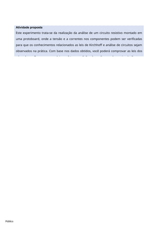 Público
Atividade proposta
Este experimento trata-se da realização da análise de um circuito resistivo montado em
uma protoboard, onde a tensão e a correntes nos componentes podem ser verificadas
para que os conhecimentos relacionados as leis de Kirchhoff e análise de circuitos sejam
observados na prática. Com base nos dados obtidos, você poderá comprovar as leis dos
nós e das malhas, com essas leis, você tem condições de analisar qualquer circuito linear e
 