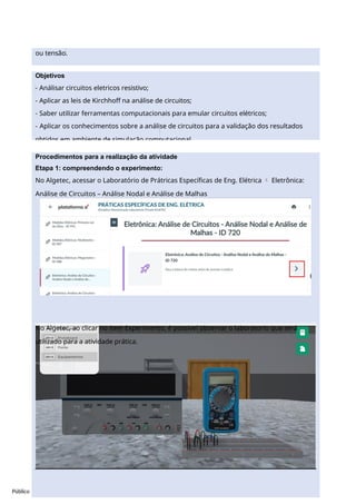 Público
Procedimentos para a realização da atividade
Etapa 1: compreendendo o experimento:
No Algetec, acessar o Laboratório de Prátricas Específicas de Eng. Elétrica  Eletrônica:
Análise de Circuitos – Análise Nodal e Análise de Malhas
No Algetec, ao clicar no item Experimento, é possivel observar o laboratorio que será
utilizado para a atividade prática.
ou tensão.
Objetivos
- Análisar circuitos eletricos resistivo;
- Aplicar as leis de Kirchhoff na análise de circuitos;
- Saber utilizar ferramentas computacionais para emular circuitos elétricos;
- Aplicar os conhecimentos sobre a análise de circuitos para a validação dos resultados
obtidos em ambiente de simulação computacional.
 